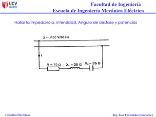 Facultad de Ingeniería
Escuela de Ingeniería Mecánica Eléctrica
Circuitos Eléctricos Ing. José Fernández Goicochea
Hallar la impedancia, intensidad, Angulo de desfase y potencias
 