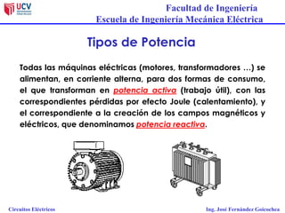 Facultad de Ingeniería
Escuela de Ingeniería Mecánica Eléctrica
Circuitos Eléctricos Ing. José Fernández Goicochea
Tipos de Potencia
Todas las máquinas eléctricas (motores, transformadores …) se
alimentan, en corriente alterna, para dos formas de consumo,
el que transforman en potencia activa (trabajo útil), con las
correspondientes pérdidas por efecto Joule (calentamiento), y
el correspondiente a la creación de los campos magnéticos y
eléctricos, que denominamos potencia reactiva.
 