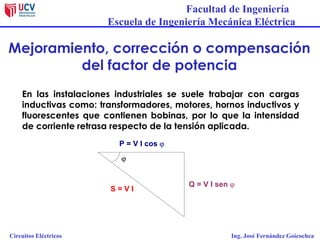 Facultad de Ingeniería
Escuela de Ingeniería Mecánica Eléctrica
Circuitos Eléctricos Ing. José Fernández Goicochea
Mejoramiento, corrección o compensación
del factor de potencia
En las instalaciones industriales se suele trabajar con cargas
inductivas como: transformadores, motores, hornos inductivos y
fluorescentes que contienen bobinas, por lo que la intensidad
de corriente retrasa respecto de la tensión aplicada.
S = V I
P = V I cos j
Q = V I sen j
j
 