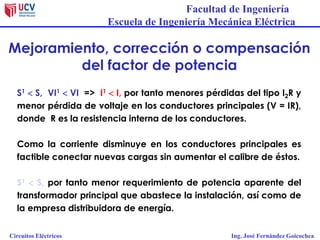 Facultad de Ingeniería
Escuela de Ingeniería Mecánica Eléctrica
Circuitos Eléctricos Ing. José Fernández Goicochea
Mejoramiento, corrección o compensación
del factor de potencia
S1  S, VI1  VI => I1  I, por tanto menores pérdidas del tipo I2R y
menor pérdida de voltaje en los conductores principales (V = IR),
donde R es la resistencia interna de los conductores.
Como la corriente disminuye en los conductores principales es
factible conectar nuevas cargas sin aumentar el calibre de éstos.
S1  S, por tanto menor requerimiento de potencia aparente del
transformador principal que abastece la instalación, así como de
la empresa distribuidora de energía.
 