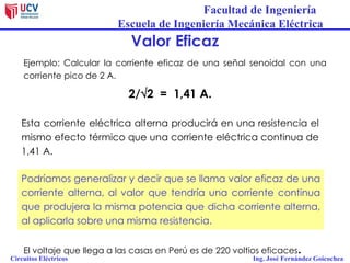 Facultad de Ingeniería
Escuela de Ingeniería Mecánica Eléctrica
Circuitos Eléctricos Ing. José Fernández Goicochea
Valor Eficaz
Ejemplo: Calcular la corriente eficaz de una señal senoidal con una
corriente pico de 2 A.
Podríamos generalizar y decir que se llama valor eficaz de una
corriente alterna, al valor que tendría una corriente continua
que produjera la misma potencia que dicha corriente alterna,
al aplicarla sobre una misma resistencia.
2/2 = 1,41 A.
Esta corriente eléctrica alterna producirá en una resistencia el
mismo efecto térmico que una corriente eléctrica continua de
1,41 A.
El voltaje que llega a las casas en Perú es de 220 voltios eficaces.
 