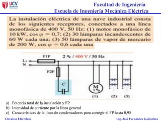 Facultad de Ingeniería
Escuela de Ingeniería Mecánica Eléctrica
Circuitos Eléctricos Ing. José Fernández Goicochea
a) Potencia total de la instalación y FP
b) Intensidad de corriente por la línea general
c) Características de la línea de condensadores para corregir el FP hasta 0,95
 