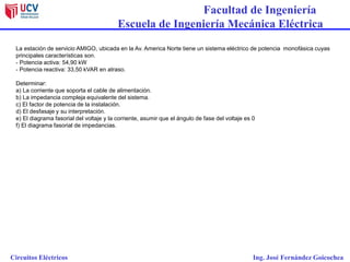 Facultad de Ingeniería
Escuela de Ingeniería Mecánica Eléctrica
Circuitos Eléctricos Ing. José Fernández Goicochea
La estación de servicio AMIGO, ubicada en la Av. America Norte tiene un sistema eléctrico de potencia monofásica cuyas
principales características son.
- Potencia activa: 54,90 kW
- Potencia reactiva: 33,50 kVAR en atraso.
Determinar:
a) La corriente que soporta el cable de alimentación.
b) La impedancia compleja equivalente del sistema.
c) El factor de potencia de la instalación.
d) El desfasaje y su interpretación.
e) El diagrama fasorial del voltaje y la corriente, asumir que el ángulo de fase del voltaje es 0
f) El diagrama fasorial de impedancias.
 