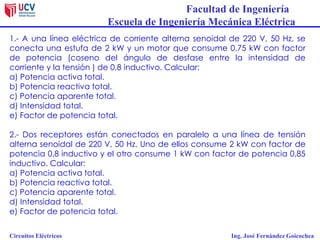 Facultad de Ingeniería
Escuela de Ingeniería Mecánica Eléctrica
Circuitos Eléctricos Ing. José Fernández Goicochea
1.- A una línea eléctrica de corriente alterna senoidal de 220 V, 50 Hz, se
conecta una estufa de 2 kW y un motor que consume 0,75 kW con factor
de potencia (coseno del ángulo de desfase entre la intensidad de
corriente y la tensión ) de 0,8 inductivo. Calcular:
a) Potencia activa total.
b) Potencia reactiva total.
c) Potencia aparente total.
d) Intensidad total.
e) Factor de potencia total.
2.- Dos receptores están conectados en paralelo a una línea de tensión
alterna senoidal de 220 V, 50 Hz. Uno de ellos consume 2 kW con factor de
potencia 0,8 inductivo y el otro consume 1 kW con factor de potencia 0,85
inductivo. Calcular:
a) Potencia activa total.
b) Potencia reactiva total.
c) Potencia aparente total.
d) Intensidad total.
e) Factor de potencia total.
 