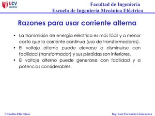 Facultad de Ingeniería
Escuela de Ingeniería Mecánica Eléctrica
Circuitos Eléctricos Ing. José Fernández Goicochea
Razones para usar corriente alterna
• La transmisión de energía eléctrica es más fácil y a menor
costo que la corriente continua (uso de transformadores).
• El voltaje alterno puede elevarse o disminuirse con
facilidad (transformador) y sus pérdidas son inferiores.
• El voltaje alterno puede generarse con facilidad y a
potencias considerables.
 