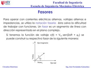 Facultad de Ingeniería
Escuela de Ingeniería Mecánica Eléctrica
Circuitos Eléctricos Ing. José Fernández Goicochea
Fasores
Para operar con corrientes eléctricas alternas, voltajes alternos e
impedancias, se utiliza la notación fasorial, ésta salva la dificultad
de trabajar con funciones. Un fasor es un segmento de línea con
dirección representado en el plano complejo.
Si tenemos la función de voltaje v(t) = Vm sen(2ft + jv) se
puede construir su respectivo fasor de la siguiente manera:
Eje imaginarioj
Eje real
jv
V
Vcosjv
Vsenjv
 