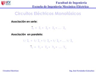 Facultad de Ingeniería
Escuela de Ingeniería Mecánica Eléctrica
Circuitos Eléctricos Ing. José Fernández Goicochea
Circuitos Eléctricos Monofásicos
Asociación en serie:
ZT = Z1 + Z2 + Z3 + …. Zn
Asociación en paralelo:
1/ZT = 1/Z1 + 1/Z2 + 1/Z3 + …. 1/Zn
YT = Y1 + Y2 + Y3 + ….Yn
 