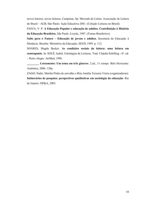 novos leitores, novas leituras. Campinas, Sp: Mercado de Letras: Associação de Leitura
do Brasil – ALB; São Paulo: Ação Educativa 2001. (Coleção Leituras no Brasil).
PAIVA, V. P. A Educação Popular e educação de adultos. Contribuição à História
da Educação Brasileira. São Paulo: Loyola, 1987. (Temas Brasileiros).
Salto para o Futuro – Educação de jovens e adultos. Secretaria de Educação à
Distância. Brasília: Ministério da Educação, SEED, 1999. p. 112.
SOARES, Magda Becker. As condições sociais da leitura: uma leitura em
contraponto. In: SOLÉ, Isabel. Estratégias de Leituras. Trad. Claúdia Schilling - 6ª. ed.
– Porto Alegre: AtrMed, 1998.
________, Letramento: Um tema em três gêneros. 2.ed., 11 reimpr. Belo Horizonte:
Autêntica, 2006. 128p.
ZAGO, Nadir, Marília Pinho de carvalho e Rita Amélia Teixeira Vieira (organizadoras).
Intinerários de pesquisa: perspectivas qualitativas em sociologia da educação. Rio
de Janeiro: DP&A, 2003.




                                                                                      10
 