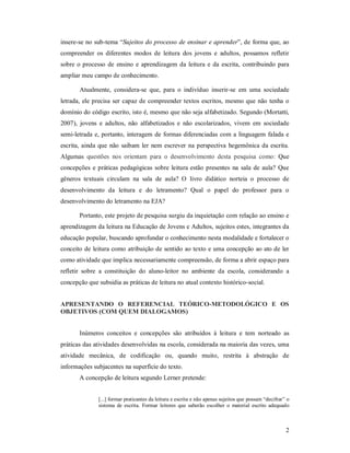 insere-se no sub-tema “Sujeitos do processo de ensinar e aprender”, de forma que, ao
compreender os diferentes modos de leitura dos jovens e adultos, possamos refletir
sobre o processo de ensino e aprendizagem da leitura e da escrita, contribuindo para
ampliar meu campo de conhecimento.

       Atualmente, considera-se que, para o indivíduo inserir-se em uma sociedade
letrada, ele precisa ser capaz de compreender textos escritos, mesmo que não tenha o
domínio do código escrito, isto é, mesmo que não seja alfabetizado. Segundo (Mortatti,
2007), jovens e adultos, não alfabetizados e não escolarizados, vivem em sociedade
semi-letrada e, portanto, interagem de formas diferenciadas com a linguagem falada e
escrita, ainda que não saibam ler nem escrever na perspectiva hegemônica da escrita.
Algumas questões nos orientam para o desenvolvimento desta pesquisa como: Que
concepções e práticas pedagógicas sobre leitura estão presentes na sala de aula? Que
gêneros textuais circulam na sala de aula? O livro didático norteia o processo de
desenvolvimento da leitura e do letramento? Qual o papel do professor para o
desenvolvimento do letramento na EJA?

       Portanto, este projeto de pesquisa surgiu da inquietação com relação ao ensino e
aprendizagem da leitura na Educação de Jovens e Adultos, sujeitos estes, integrantes da
educação popular, buscando aprofundar o conhecimento nesta modalidade e fortalecer o
conceito de leitura como atribuição de sentido ao texto e uma concepção ao ato de ler
como atividade que implica necessariamente compreensão, de forma a abrir espaço para
refletir sobre a constituição do aluno-leitor no ambiente da escola, considerando a
concepção que subsidia as práticas de leitura no atual contexto histórico-social.


APRESENTANDO O REFERENCIAL TEÓRICO-METODOLÓGICO E OS
OBJETIVOS (COM QUEM DIALOGAMOS)


       Inúmeros conceitos e concepções são atribuídos à leitura e tem norteado as
práticas das atividades desenvolvidas na escola, considerada na maioria das vezes, uma
atividade mecânica, de codificação ou, quando muito, restrita à abstração de
informações subjacentes na superfície do texto.
       A concepção de leitura segundo Lerner pretende:


               [...] formar praticantes da leitura e escrita e não apenas sujeitos que possam “decifrar” o
               sistema de escrita. Formar leitores que saberão escolher o material escrito adequado



                                                                                                        2
 