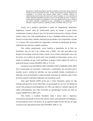 para buscar a solução de problemas que devem enfrentar e não alunos capazes apenas de
               oralizar um texto selecionado por outro. Formar seres humanos críticos, capazes de ler
               entrelinhas e de assumir uma posição própria frente à mantida, explícita ou
               implicitamente, pelos autores dos textos com os quais interagem, em vez de persistir em
               formar indivíduos dependentes da letra do texto e da autoridade de outros. O desafio é
               formar pessoas desejosas de embrenhar-se em outros mundos possíveis que a literatura
               nos oferece, dispostas a identificar-se com o semelhante ou a solidarizar-se com o
               diferente e capazes de apreciar a qualidade literária. (LERNER, 2002, p.27–28).


       Assim, ler é produzir significados a partir de competências intelectuais,
lingüísticas, textuais, além do conhecimento prévio de mundo. A partir dessas
considerações, podemos observar que é de fato possível desenvolver a leitura e formar
leitores críticos com visão multidisciplinar. É esta a finalidade última da leitura: a de
fornecer ao leitor-aluno, subsídio intelectual que possibilite a ele compreender o mundo
e a si mesmo. Daí a necessidade de compreender o processo de apropriação da leitura,
elaborando seus conceitos, modelos e práticas.
       Para melhor compreensão, vemos também a importância de se falar em
letramento, uma vez que é um conceito novo e fluído. Tem sido uma palavra que
designa ora as práticas sociais de leitura e escrita, ora os eventos relacionados com o uso
da escrita, ora os efeitos da escrita sobre uma sociedade ou sobre grupos sociais, ora o
estado ou condição em que vivem indivíduos ou grupos sociais capazes de exercer as
práticas de leitura e escrita (SOARES, 2003, p. 15 e 16).
       Estudiosos como KLEIMAN (1995), SOARES (1998) e RIBEIRO (1999, 2001)
têm se preocupado em conceituar o letramento e compreender sua relevância para a
inserção social e cultural do indivíduo em uma sociedade letrada, considerando os
diferentes níveis de letramento e proporcionando momentos de reflexões sobre o tema
de forma a pensar o indivíduo implicados em uma prática social.
       Kato apud Mortatti (2004) revela que o termo letramento, parece ter sido
utilizado pela primeira vez por Mary Kato, na apresentação de seu livro No Mundo da
escrita: uma perspectiva psicolingüística, de 1986, cujo objetivo é salientar aspectos de
ordem psicolingüística que estão envolvidos na aprendizagem escolar por parte de
crianças (MORTATTI, 2004, p.87).
       Para Soares, o vocábulo letramento ainda é pouco claro e impreciso,
recentemente introduzido no léxico das ciências sociais, particularmente da Pedagogia e
da Sociologia da escrita e da leitura e só na segunda metade dos anos 80, que ela surge
no discurso dos especialistas dessas áreas (SOARES, 2006, P. 15).




                                                                                                    3
 