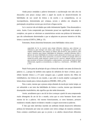 Ainda pouco estudadas a palavra letramento e escolarização tem sido alvo de
discussões com pouco avanço entre o papel da escola no desenvolvimento de
habilidades de uso social da leitura e da escrita e as competências, ou as
incompetências, demonstradas por crianças, jovens e adultos em situações de
participação em práticas sociais que envolvem a língua escrita.
       Ler e escrever são atividades que estão intimamente ligadas. Uma desencadeia a
outra. Assim, Costa compreende que letramento possui um significado mais amplo e
complexo, em quem se valorizam as características sociais nas práticas de letramento,
que são culturalmente determinadas e que se adquirem no processo interativo de fala,
leitura e escritas (COSTA, 2000, p. 15).
       Entretanto, Soares denomina letramento como habilidades várias como:

              capacidade de ler ou escrever para atingir diferentes objetivos, para informar ou
              informar-se, para interagir com outros, para imergir no imaginário, no estético, para
              ampliar conhecimentos, para seduzir ou induzir, para divertir-se, para orientar-se, para
              apoio à memória, para catarse; habilidades de interpretar e produzir diferentes tipos e
              gêneros de textos; habilidades de orientar-se pelos protocolos de leituras que marcam o
              texto ou de lançar mãos desses protocolos, ao escrever; atitudes de inserção efetiva no
              mundo da escrita, tendo interesse e prazer em ler e escrever, sabendo utilizar a escrita
              para encontrar ou fornecer informações e conhecimentos, escrevendo ou lendo de forma
              diferenciada, segundo as circunstâncias, os objetivos, o interlocutor... (SOARES, 2003,
              p. 92).


       Paulo Freire parte do princípio de que a leitura do mundo vem antes da leitura da
palavra e [...] porque há também uma espécie de sabedoria do fazer a leitura, que se
obtém fazendo leitura [...] O autor assegura que, a grande maioria dos filhos de
trabalhadores, traz leitura do seu mundo, o que cabe à escola ampliar a passagem da
leitura desse mundo para a leitura da palavra (FREIRE, 2003, p.30).
       Para o autor, mesmo que a pessoa esteja afastada da escola por muito tempo, ao
ser submetido a um teste das habilidades da leitura e escrita, mesmo que demonstre
desempenho insatisfatório, não significa que não tenha letramento.
       Assim, acreditamos que o ato de ler deve começar a partir de uma compreensão
muito abrangente do ato de ler o mundo, coisa que os seres humanos fazem antes
mesmo de ler a palavra. Até mesmo historicamente, os seres humanos, primeiro
mudaram o mundo, depois revelaram o mundo e a seguir escreveram as palavras.
       É fato que todo indivíduo inserido em ambiente letrado desenvolve diferentes
práticas de letramento por estar em contato com vários códigos de maneira constante.
Estes contatos contribuem para que os jovens e os adultos desenvolvam diferentes



                                                                                                    4
 