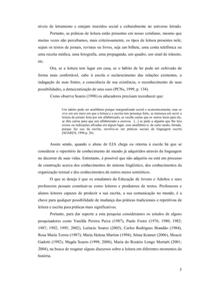 níveis de letramento e estejam inseridos social e culturalmente no universo letrado.
        Portanto, as práticas de leitura estão presentes em nosso cotidiano, mesmo que
muitas vezes não percebamos, mais criteriosamente, os tipos de leitura presentes nele;
sejam os textos de jornais, revistas ou livros, seja um bilhete, uma conta telefônica ou
uma receita médica, uma fotografia, uma propaganda, um quadro, um sinal de trânsito,
etc.
        Ora, se a leitura tem lugar em casa, se o hábito de ler pode ser cultivado de
forma mais confortável, cabe à escola o esclarecimento das relações existentes, a
indagação de suas fontes, a consciência de sua existência, o reconhecimento de suas
possibilidades, a democratização de seus usos (PCNs, 1999, p. 134).
        Como observa Soares (1998) os educadores precisam reconhecer que:


               Um adulto pode ser analfabeto porque marginalizado social e economicamente, mas se
               vive em um meio em que a leitura e a escrita tem presença forte, se interessa em ouvir a
               leitura de jornais feita por um alfabetizado, se recebe cartas que os outros leem para ele,
               se dita cartas para que um alfabetizado a escreva. [...] se pede a alguém que lhe leia
               avisos ou indicações afixadas em algum lugar, esse analfabeto é, de certo modo, letrado,
               porque faz uso da escrita, envolve-se em práticas sociais da linguagem escrita
               (SOARES, 1998 p. 26).


        Assim sendo, quando o aluno de EJA chega ou retorna à escola há que se
considerar o repertório de conhecimento de mundo já adquiridos através da linguagem
no decorrer de suas vidas. Entretanto, é possível que não adquiriu ou está em processo
de construção acerca dos conhecimentos do sistema lingüístico, dos conhecimentos da
organização textual e dos conhecimentos de outros meios semióticos.
        O que se deseja é que os estudantes da Educação de Jovens e Adultos e seus
professores possam constituir-se como leitores e produtores de textos. Professores e
alunos leitores capazes de produzir a sua escrita, a sua comunicação no mundo, é a
chave para qualquer possibilidade de mudança das práticas tradicionais e repetitivas de
leitura e escrita para práticas mais significativas.
        Portanto, para dar suporte a esta pesquisa consideramos os estudos de alguns
pesquisadores como Vanilda Pereira Paiva (1987), Paulo Freire (1976; 1980; 1982;
1987; 1992; 1995; 2002), Leôncio Soares (2005), Carlos Rodrigues Brandão (1984),
Rosa Maria Torres (1987); Maria Helena Martins (1994), Sônia Kramer (2006), Moacir
Gadotti (1992); Magda Soares (1998; 2004), Maria do Rosário Longo Mortatti (2001;
2004), na busca de resgatar alguns discursos sobre a leitura em diferentes momentos da
história.


                                                                                                        5
 