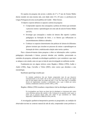 Os sujeitos da pesquisa são jovens e adultos do 2º e 3º ano do Ensino Médio
diurno reunido em uma mesma sala, com idade entre 18 a 45 anos e a professora de
Língua Portuguesa de uma escola pública de Cuiabá – Mato Grosso.
       O objetivo exposto delineia os aspectos centrais da pesquisa:
            Compreender aspectos das concepções e práticas de leitura que norteiam
               o processo ensino e aprendizagem em uma sala de aula do Ensino Médio
               em EJA;
            Investigar que concepções e modos de leituras dão suporte à prática
               pedagógica na formação do leitor, e os fatores que influenciam os
               encaminhamentos didáticos adotados;
            Conhecer os aspectos determinantes das práticas de leituras de diferentes
               gêneros textuais que circulam no processo de ensino e aprendizagem na
               formação do leitor, estabelecendo relação entre teoria e prática.
       Para o desenvolvimento desta pesquisa e obter as informações sobre a prática
pedagógica relacionada à leitura, procurei abordar este trabalho, percorrendo os
caminhos da pesquisa, embasado na abordagem qualitativa e por considerar a que mais
se adequa a este estudo, uma vez que se trata de uma investigação no ambiente escolar.
       Fundamento-me em alguns teóricos como Bogdan e Biklen (1994), Ludke e
André (1986), Zago, Carvalho e Vilela (2003), entre outros que abordam a esta
metodologia.
       Kaufmann apud Zago ressalta que:

               Os métodos qualitativos têm por função compreender mais do que descrever
               sistematicamente ou de medir: não se deve, pois procurar fazer com que eles digam
               mais do que podem sobre um campo que não é o seu. Por outro lado, os resultados
               devem ser regularmente cruzados e confrontados com o que é obtido por outros
               métodos, notadamente estatístico (ZAGO, 2003, p. 298).

       Bogdan e Biklen (1994) ressaltam a importância vital na abordagem qualitativa:

               Os investigadores que fazem uso deste tipo de abordagem se interessam pelo modo
               como diferentes pessoas dão sentido à vida. Centram-se em questões como: quais os
               juízos que as pessoas fazem sobre suas vidas? O que consideram ser “dados
               adquiridos”? (BOGDAN E BIKLEN,1994, p.48-50).


       A investigação qualitativa/interpretativa permite ao pesquisador, na condição de
observador-ouvinte no contexto natural da sala de aula, compreender como professor e




                                                                                              6
 