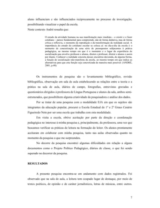 aluno influenciam e são influenciados reciprocamente no processo de investigação,
possibilitando visualizar o papel da escola.
Neste contexto André ressalta que:

               O estudo da atividade humana na sua manifestação mais imediata – o existir e o fazer
               cotidiano – parece fundamental para compreende, não de forma dedutiva, mas de forma
               crítica e reflexiva, o momento da reprodução e da transformação da realidade social. A
               importância do estudo do cotidiano escolar se coloca aí: no dia-a-dia da escola é o
               momento de concretização de uma série de pressupostos subjacentes à prática
               pedagógica, ao mesmo tempo em que é o momento e o lugar da experiência de
               socialização que envolve professor e alunos, diretor e professor, diretor e alunos e assim
               por diante. Conhecer a realidade concreta desses encontros desvenda, de alguma forma,
               a função de socialização não-manifesta da escola, ao mesmo tempo em que indica as
               alternativas para que esta função seja concretizada da maneira mais possível. (ANDRÉ,
               2001, p.40).



       Os instrumentos de pesquisa são o levantamento bibliográfico, revisão
bibliográfica, observação em sala de aula estabelecendo as relações entre a teoria e a
prática na sala de aula, diários de campo, fotografias, entrevistas gravadas e
questionários dirigidos à professora de Língua Portuguesa e alunos da sala, ambos semi-
estruturados, que possibilitem alguma criatividade da pesquisadora e análise dos dados.
       Por se tratar de uma pesquisa com a modalidade EJA em que os sujeitos são
integrantes da educação popular, procurei a Escola Estadual de 1º e 2º Graus Cesário
Figueiredo Neto por ser uma escola que trabalha com esta modalidade.
       Em visita a escola, obtive aceitação por parte da direção e coordenação
pedagógica no interesse à minha pesquisa e, principalmente, da professora, uma vez que
buscamos verificar as práticas de leitura na formação do leitor. Os alunos prontamente
aceitaram em colaborar com minha pesquisa, tanto nas aulas observadas quanto no
momento da pesquisa o que me surpreendeu.
       No decorre da pesquisa encontrei algumas dificuldades em relação a alguns
documentos como o Projeto Político Pedagógico, diários de classe, o que foi sendo
superado no decorrer da pesquisa.


RESULTADOS


       A presente pesquisa encontra-se em andamento com dados registrados. Foi
observado que na sala de aula, a leitura tem ocupado lugar de destaque, por meio de
textos poéticos, de opinião e de caráter jornalísticos, letras de músicas, entre outros.



                                                                                                       7
 