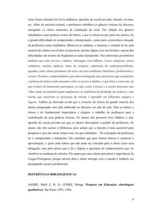 Estes foram retirados de livros didáticos, apostilas de escola privada, internet, revistas,
etc. Além da estrutura textual, a professora trabalhou os gêneros textuais do discurso,
instigando os vários elementos de construção do texto. Em relação aos gêneros
trabalhados como práticas sociais de leitura, o que se observou por parte dos alunos, foi
a grande dificuldade de compreensão e interpretação, e para tanto se percebeu a atuação
da professora como mediadora. Observou-se também, o interesse e vontade de ler pela
maioria dos alunos envolvidos no processo, mesmo alguns com sua timidez e apesar das
dificuldades até mesmo de freqüentar as aulas diariamente. Nas entrevistas percebemos
também que estes jovens e adultos, interagem com bilhetes, textos religiosos, textos
culinários, receitas médicas, listas de compras, cadernetas de endereços/telefones,
agendas; entre outros portadores de texto, em seus cotidianos familiares, profissionais e
sociais. Portanto, compreendemos que uma investigação que caracterize que concepções
e práticas de leitura estão presentes entre os jovens e adultos, o que lêem e escrevem, de
que eventos de letramento participam, ou seja, como a leitura e a escrita atravessa suas
vidas, pode ser produtiva para ampliarmos as trajetórias da produção das práticas e das
teorias que envolvem os processos de ensinar e aprender em diferentes espaços e
lugares. Análise já efetivada revela que o conceito de leitura da grande maioria dos
alunos pesquisados tem sido elaborado no discurso em sala de aula. Para os alunos a
leitura é de fundamental importância e elogiam o trabalho da professora para a
contribuição da suas práticas leitoras. Os alunos não possuem livro didático e sim,
apostila de escola privada em que os alunos fotocopiam a pedido da professora. Os
alunos não têm acesso à biblioteca, pois acham que a internet é mais acessível para
pesquisas e por não terem tempo uma vez que trabalham. Na concepção da professora
ler é compreender e interpretar. Ela considera que para formar leitores é essencial a
aproximação, o gosto pela leitura que não pode ser colocada para o aluno como uma
obrigação, mas pelo prazer que é ler e depois a aquisição de conhecimentos que vai
interferir na mudança de atitudes. Ela espera que seus alunos percebam a importância da
Língua Portuguesa, porque através dela o aluno interage com o mundo e melhora seu
desempenho social e profissional.


REFERÊNCIAS BIBLIOGRÁFICAS


ANDRÉ, Marli E. D. A; LÜDKE, Menga. Pesquisa em Educação: abordagens
qualitativas. São Paulo: EPU, 1986.


                                                                                         8
 
