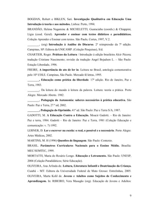 BOGDAN, Robert e BIKLEN, Sari. Investigação Qualitativa em Educação Uma
Introdução à teoria e aos métodos. Lisboa: Porto, 1994.
BRANDÃO, Helena Nagamine & MICHELETTI, Guaraciaba (coords.) & Chiappini,
Lígia (cood. Geral). Aprender e ensinar com textos didáticos e paradidáticos.
Coleção Aprender e Ensinar com textos. São Paulo, Cortes, 1997, V.2.
________, (org) Introdução à Análise do Discurso. 2ª reimpressão da 7ª edição.
Campinas, SP: Editora da UNICAMP. (Coleção Pesquisas), S/d.
CHARTIER, Roger. Práticas da Leitura / Introdução à edição brasileira Alcir Pécora;
tradução Cristiane Nascimento; revisão da tradução Angel Bojadsen L. – São Paulo:
Estação Liberdade, 1996.
FREIRE, A importância do ato de ler in. Leitura no Brasil, antologia comemorativa
pelo 10º COLE. Campinas, São Paulo. Mercado fé letras, 1995.
________, Educação como prática da liberdade. 17ª edição. Rio de Janeiro, Paz e
Terra, 1983.
________, Da leitura do mundo à leitura da palavra. Leitura: teoria a prática. Porto
Alegre. Mercado Aberto. 1982.
________, Pedagogia da Autonomia: saberes necessários à prática educativa. São
Paulo: Paz e Terra, 27 ª ed, 2002.
________, Pedagogia do Oprimido. 41ª ed. São Paulo: Paz e Terra S/A, 1987.
GADOTTI, M. A Educação Contra a Educação. Moacir Gadotti. – Rio de Janeiro:
Paz e terra, 1984. Gadotti – Rio de Janeiro: Paz e Terra, 1981 (Coleção Educação e
comunicação: v. 7) 1992.
LERNER, D. Ler e escrever na escola: o real, o possível e o necessário. Porto Alegre:
Artes Médicas, 2002.
MARTINS, M. H (1996) Questões de linguagem. São Paulo: Contexto.
BRASIL. Parâmetros Curriculares Nacionais para o Ensino Médio. Brasília:
MEC/SEMTEC, 1999.
MORTATTI, Maria do Rosário Longo. Educação e Letramento. São Paulo: UNESP,
2004 (Coleção Paradidáticos; Série Educação).
OLIVEIRA, Ana Arlinda de. Leitura, Literatura Infantil e Doutrinação da Criança.
Cuiabá – MT: Editora da Universidade Federal de Mato Grosso: Entrelinhas, 2005.
OLIVEIRA, Marta Kohl de. Jovens e Adultos como Sujeitos de Conhecimento e
Aprendizagem. In: RIBEIRO, Vera Masagão (org). Educação de Jovens e Adultos:



                                                                                   9
 