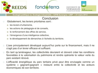  Globalement, les leviers prioritaires sont :
 les leviers d’urbanisme,
 les actions de pédagogie et de conseils,
 le renforcement des offres de service,
 l’émergence d’une intelligence collective,
 le développement de démarches à l’échelle du territoire.
 L’axe principalement développé aujourd’hui porte sur le financement, mais il ne
s’agit pas d’un levier efficace et suffisant.
 En tant qu’aménageur, les collectivités devraient et doivent créer les conditions
favorables à la valorisation du patrimoine et rendre opérante la valeur verte du
parc existant rénové.
 L’efficacité énergétique du parc tertiaire privé peut être envisagée comme un
système « gagnant-gagnant » instauré entre la collectivité et les acteurs
économiques de son territoire.
Ecologie politique vs. Ecologie industrielle – IUFM Auvergne / UBP – 21 mars 2013
Conclusion
 