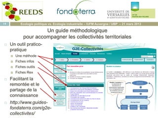  Un outil pratico-
pratique
 Une méthode
 Fiches infos
 Fiches outils
 Fiches Rex
 Facilitant la
remontée et le
partage de la
connaissance
 http://www.guides-
fondaterra.com/g2e-
collectivites/
14 Ecologie politique vs. Ecologie industrielle – IUFM Auvergne / UBP – 21 mars 2013
Un guide méthodologique
pour accompagner les collectivités territoriales
 