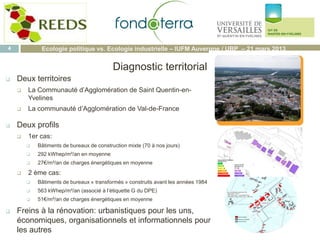  Deux territoires
 La Communauté d’Agglomération de Saint Quentin-en-
Yvelines
 La communauté d’Agglomération de Val-de-France
 Deux profils
 1er cas:
 Bâtiments de bureaux de construction mixte (70 à nos jours)
 292 kWhep/m²/an en moyenne
 27€/m²/an de charges énergétiques en moyenne
 2 ème cas:
 Bâtiments de bureaux « transformés » construits avant les années 1984
 563 kWhep/m²/an (associé à l’étiquette G du DPE)
 51€/m²/an de charges énergétiques en moyenne
 Freins à la rénovation: urbanistiques pour les uns,
économiques, organisationnels et informationnels pour
les autres
Diagnostic territorial
4 Ecologie politique vs. Ecologie industrielle – IUFM Auvergne / UBP – 21 mars 2013
Logo fonda
 