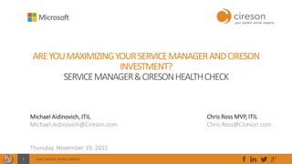 your system center experts1
AREYOUMAXIMIZINGYOURSERVICEMANAGERANDCIRESON
INVESTMENT?
SERVICEMANAGER&CIRESONHEALTHCHECK
Michael Aidinovich, ITIL
Michael.Aidinovich@Cireson.com
Thursday, November 19, 2015
Scott Middaugh
Scott.Middaugh@Cireson.com
Houston, TX
Chris Ross MVP, ITIL
Chris.Ross@Cireson.com
 