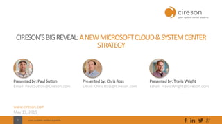 your system center experts1
CIRESON’SBIGREVEAL:ANEWMICROSOFTCLOUD&SYSTEMCENTER
STRATEGY
Presented by: Paul Sutton
Email: Paul.Sutton@Cireson.com
www.cireson.com
May 13, 2015
Presented by: Chris Ross
Email: Chris.Ross@Cireson.com
Presented by: Travis Wright
Email: Travis.Wright@Cireson.com
 