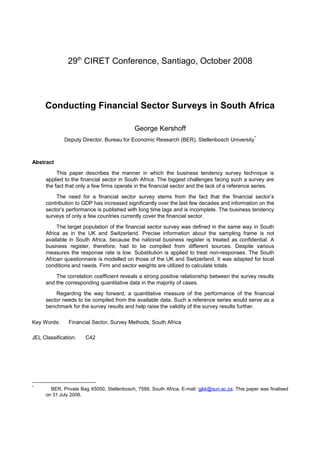 29th CIRET Conference, Santiago, October 2008




     Conducting Financial Sector Surveys in South Africa

                                            George Kershoff
             Deputy Director, Bureau for Economic Research (BER), Stellenbosch University *



Abstract

          This paper describes the manner in which the business tendency survey technique is
     applied to the financial sector in South Africa. The biggest challenges facing such a survey are
     the fact that only a few firms operate in the financial sector and the lack of a reference series.

         The need for a financial sector survey stems from the fact that the financial sector’s
     contribution to GDP has increased significantly over the last few decades and information on the
     sector’s performance is published with long time lags and is incomplete. The business tendency
     surveys of only a few countries currently cover the financial sector.

          The target population of the financial sector survey was defined in the same way in South
     Africa as in the UK and Switzerland. Precise information about the sampling frame is not
     available in South Africa, because the national business register is treated as confidential. A
     business register, therefore, had to be compiled from different sources. Despite various
     measures the response rate is low. Substitution is applied to treat non-responses. The South
     African questionnaire is modelled on those of the UK and Switzerland. It was adapted for local
     conditions and needs. Firm and sector weights are utilized to calculate totals.
         The correlation coefficient reveals a strong positive relationship between the survey results
     and the corresponding quantitative data in the majority of cases.

         Regarding the way forward, a quantitative measure of the performance of the financial
     sector needs to be compiled from the available data. Such a reference series would serve as a
     benchmark for the survey results and help raise the validity of the survey results further.

Key Words:     Financial Sector, Survey Methods, South Africa

JEL Classification:   C42




*
       BER, Private Bag X5050, Stellenbosch, 7599, South Africa. E-mail: gjkk@sun.ac.za. This paper was finalised
     on 31 July 2008.
 