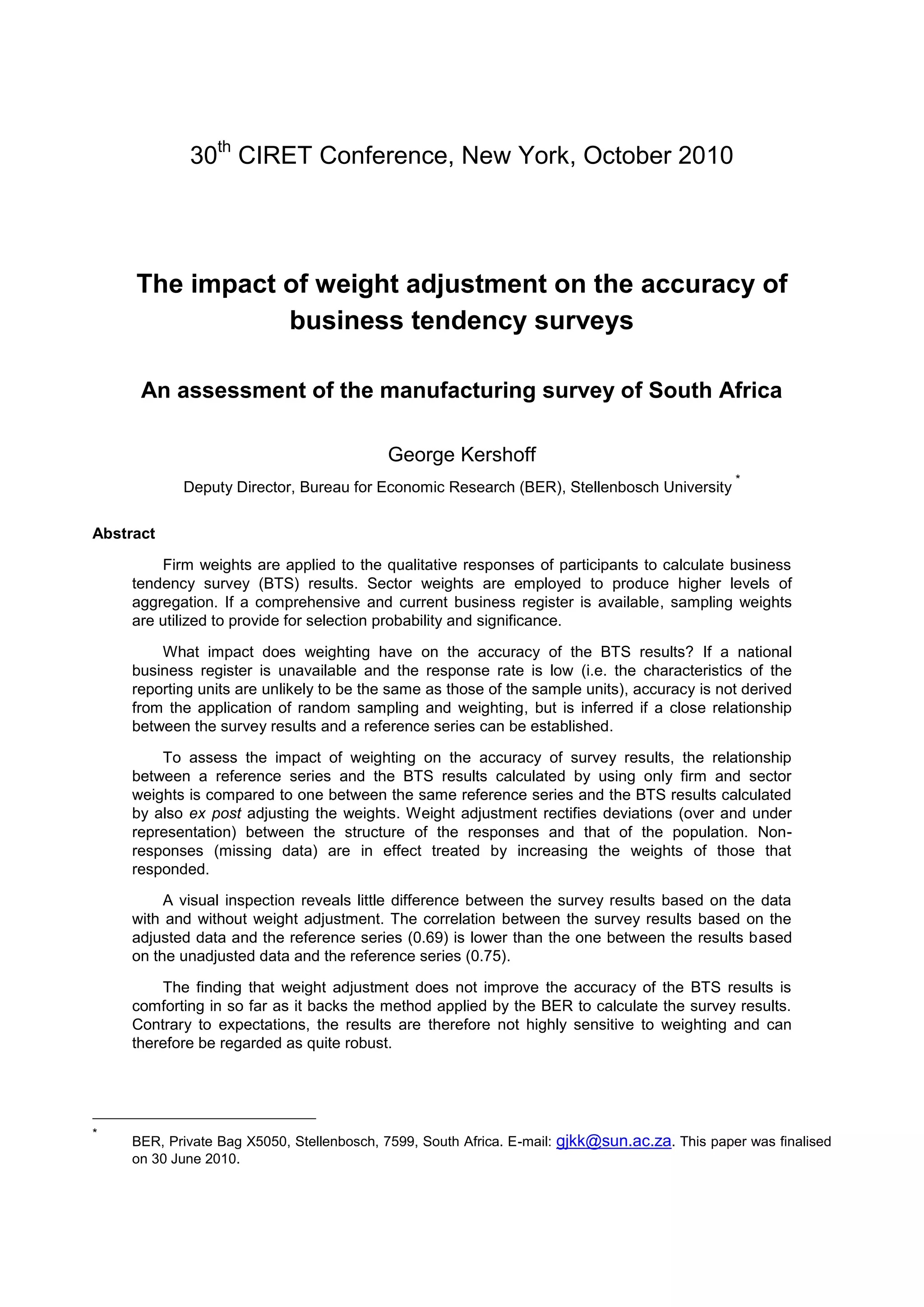 30th CIRET Conference, New York, October 2010




     The impact of weight adjustment on the accuracy of
                business tendency surveys

      An assessment of the manufacturing survey of South Africa

                                           George Kershoff
                                                                                                *
            Deputy Director, Bureau for Economic Research (BER), Stellenbosch University

Abstract

         Firm weights are applied to the qualitative responses of participants to calculate business
     tendency survey (BTS) results. Sector weights are employed to produce higher levels of
     aggregation. If a comprehensive and current business register is available, sampling weights
     are utilized to provide for selection probability and significance.

         What impact does weighting have on the accuracy of the BTS results? If a national
     business register is unavailable and the response rate is low (i.e. the characteristics of the
     reporting units are unlikely to be the same as those of the sample units), accuracy is not derived
     from the application of random sampling and weighting, but is inferred if a close relationship
     between the survey results and a reference series can be established.

         To assess the impact of weighting on the accuracy of survey results, the relationship
     between a reference series and the BTS results calculated by using only firm and sector
     weights is compared to one between the same reference series and the BTS results calculated
     by also ex post adjusting the weights. Weight adjustment rectifies deviations (over and under
     representation) between the structure of the responses and that of the population. Non-
     responses (missing data) are in effect treated by increasing the weights of those that
     responded.

          A visual inspection reveals little difference between the survey results based on the data
     with and without weight adjustment. The correlation between the survey results based on the
     adjusted data and the reference series (0.69) is lower than the one between the results based
     on the unadjusted data and the reference series (0.75).

         The finding that weight adjustment does not improve the accuracy of the BTS results is
     comforting in so far as it backs the method applied by the BER to calculate the survey results.
     Contrary to expectations, the results are therefore not highly sensitive to weighting and can
     therefore be regarded as quite robust.




*
     BER, Private Bag X5050, Stellenbosch, 7599, South Africa. E-mail: gjkk@sun.ac.za. This paper was finalised
     on 30 June 2010.
 