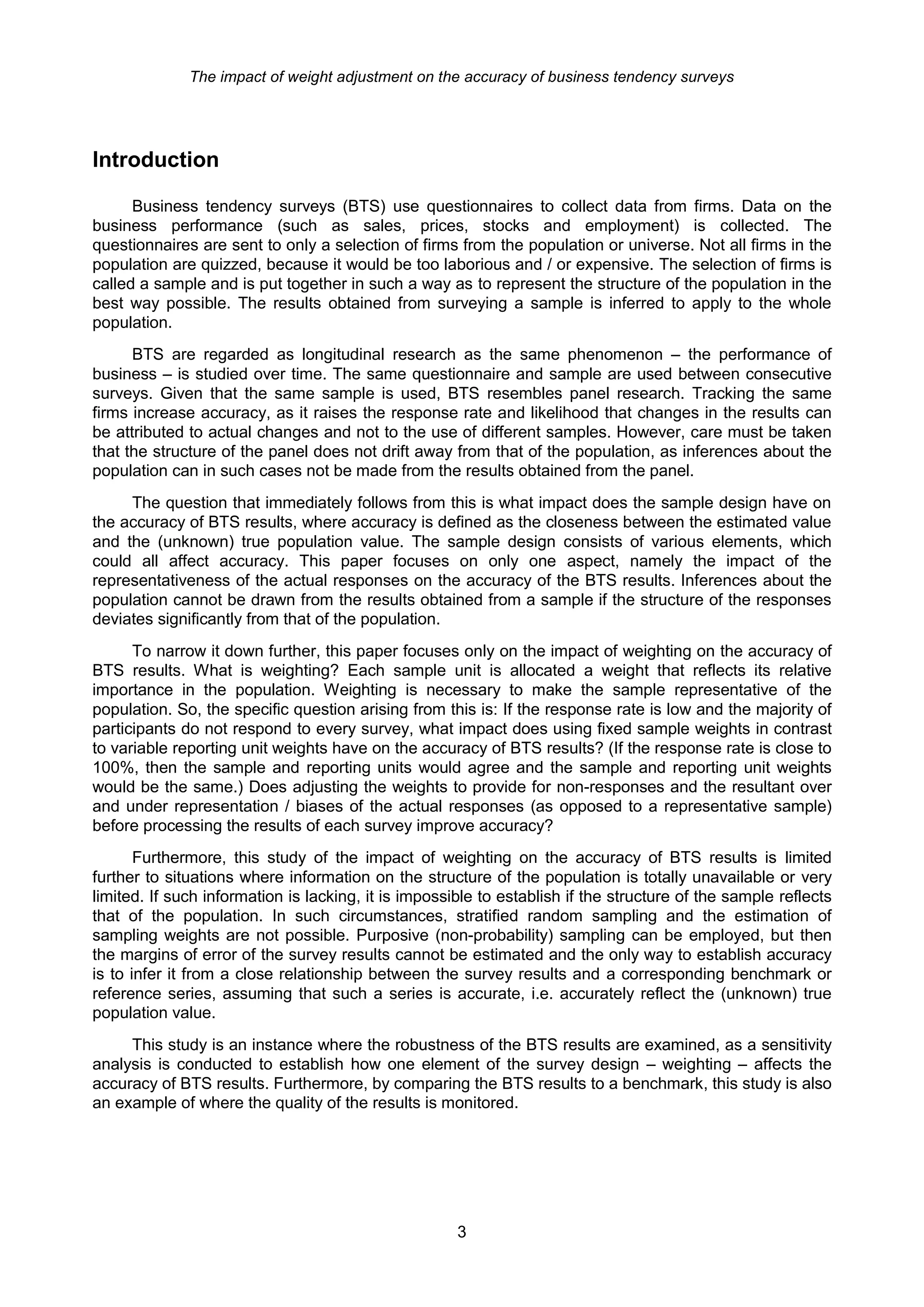 The impact of weight adjustment on the accuracy of business tendency surveys




Introduction

      Business tendency surveys (BTS) use questionnaires to collect data from firms. Data on the
business performance (such as sales, prices, stocks and employment) is collected. The
questionnaires are sent to only a selection of firms from the population or universe. Not all firms in the
population are quizzed, because it would be too laborious and / or expensive. The selection of firms is
called a sample and is put together in such a way as to represent the structure of the population in the
best way possible. The results obtained from surveying a sample is inferred to apply to the whole
population.
      BTS are regarded as longitudinal research as the same phenomenon – the performance of
business – is studied over time. The same questionnaire and sample are used between consecutive
surveys. Given that the same sample is used, BTS resembles panel research. Tracking the same
firms increase accuracy, as it raises the response rate and likelihood that changes in the results can
be attributed to actual changes and not to the use of different samples. However, care must be taken
that the structure of the panel does not drift away from that of the population, as inferences about the
population can in such cases not be made from the results obtained from the panel.
     The question that immediately follows from this is what impact does the sample design have on
the accuracy of BTS results, where accuracy is defined as the closeness between the estimated value
and the (unknown) true population value. The sample design consists of various elements, which
could all affect accuracy. This paper focuses on only one aspect, namely the impact of the
representativeness of the actual responses on the accuracy of the BTS results. Inferences about the
population cannot be drawn from the results obtained from a sample if the structure of the responses
deviates significantly from that of the population.
      To narrow it down further, this paper focuses only on the impact of weighting on the accuracy of
BTS results. What is weighting? Each sample unit is allocated a weight that reflects its relative
importance in the population. Weighting is necessary to make the sample representative of the
population. So, the specific question arising from this is: If the response rate is low and the majority of
participants do not respond to every survey, what impact does using fixed sample weights in contrast
to variable reporting unit weights have on the accuracy of BTS results? (If the response rate is close to
100%, then the sample and reporting units would agree and the sample and reporting unit weights
would be the same.) Does adjusting the weights to provide for non-responses and the resultant over
and under representation / biases of the actual responses (as opposed to a representative sample)
before processing the results of each survey improve accuracy?
       Furthermore, this study of the impact of weighting on the accuracy of BTS results is limited
further to situations where information on the structure of the population is totally unavailable or very
limited. If such information is lacking, it is impossible to establish if the structure of the sample reflects
that of the population. In such circumstances, stratified random sampling and the estimation of
sampling weights are not possible. Purposive (non-probability) sampling can be employed, but then
the margins of error of the survey results cannot be estimated and the only way to establish accuracy
is to infer it from a close relationship between the survey results and a corresponding benchmark or
reference series, assuming that such a series is accurate, i.e. accurately reflect the (unknown) true
population value.
     This study is an instance where the robustness of the BTS results are examined, as a sensitivity
analysis is conducted to establish how one element of the survey design – weighting – affects the
accuracy of BTS results. Furthermore, by comparing the BTS results to a benchmark, this study is also
an example of where the quality of the results is monitored.




                                                      3
 