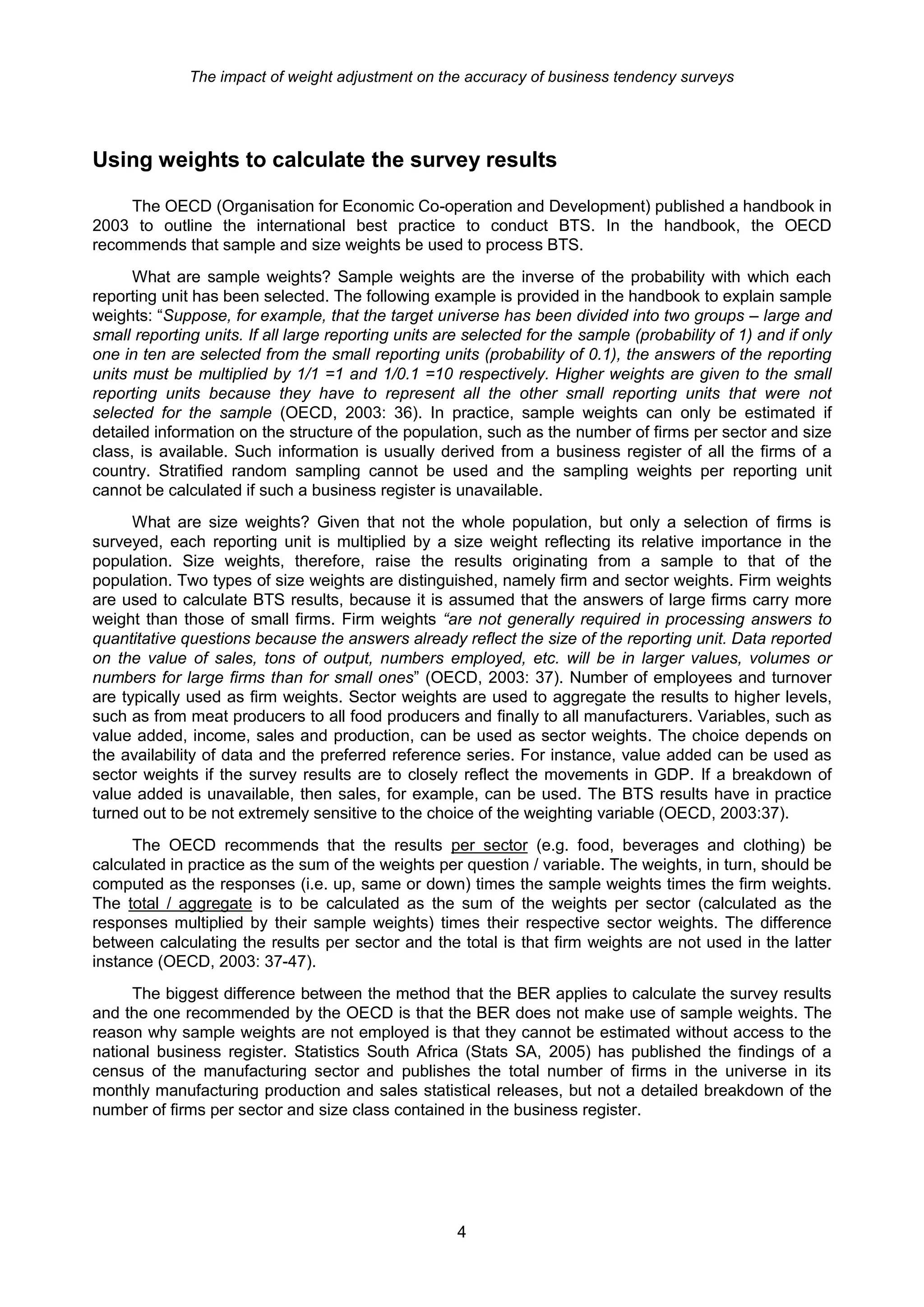 The impact of weight adjustment on the accuracy of business tendency surveys




Using weights to calculate the survey results

     The OECD (Organisation for Economic Co-operation and Development) published a handbook in
2003 to outline the international best practice to conduct BTS. In the handbook, the OECD
recommends that sample and size weights be used to process BTS.
      What are sample weights? Sample weights are the inverse of the probability with which each
reporting unit has been selected. The following example is provided in the handbook to explain sample
weights: “Suppose, for example, that the target universe has been divided into two groups – large and
small reporting units. If all large reporting units are selected for the sample (probability of 1) and if only
one in ten are selected from the small reporting units (probability of 0.1), the answers of the reporting
units must be multiplied by 1/1 =1 and 1/0.1 =10 respectively. Higher weights are given to the small
reporting units because they have to represent all the other small reporting units that were not
selected for the sample (OECD, 2003: 36). In practice, sample weights can only be estimated if
detailed information on the structure of the population, such as the number of firms per sector and size
class, is available. Such information is usually derived from a business register of all the firms of a
country. Stratified random sampling cannot be used and the sampling weights per reporting unit
cannot be calculated if such a business register is unavailable.
      What are size weights? Given that not the whole population, but only a selection of firms is
surveyed, each reporting unit is multiplied by a size weight reflecting its relative importance in the
population. Size weights, therefore, raise the results originating from a sample to that of the
population. Two types of size weights are distinguished, namely firm and sector weights. Firm weights
are used to calculate BTS results, because it is assumed that the answers of large firms carry more
weight than those of small firms. Firm weights “are not generally required in processing answers to
quantitative questions because the answers already reflect the size of the reporting unit. Data reported
on the value of sales, tons of output, numbers employed, etc. will be in larger values, volumes or
numbers for large firms than for small ones” (OECD, 2003: 37). Number of employees and turnover
are typically used as firm weights. Sector weights are used to aggregate the results to higher levels,
such as from meat producers to all food producers and finally to all manufacturers. Variables, such as
value added, income, sales and production, can be used as sector weights. The choice depends on
the availability of data and the preferred reference series. For instance, value added can be used as
sector weights if the survey results are to closely reflect the movements in GDP. If a breakdown of
value added is unavailable, then sales, for example, can be used. The BTS results have in practice
turned out to be not extremely sensitive to the choice of the weighting variable (OECD, 2003:37).
      The OECD recommends that the results per sector (e.g. food, beverages and clothing) be
calculated in practice as the sum of the weights per question / variable. The weights, in turn, should be
computed as the responses (i.e. up, same or down) times the sample weights times the firm weights.
The total / aggregate is to be calculated as the sum of the weights per sector (calculated as the
responses multiplied by their sample weights) times their respective sector weights. The difference
between calculating the results per sector and the total is that firm weights are not used in the latter
instance (OECD, 2003: 37-47).
     The biggest difference between the method that the BER applies to calculate the survey results
and the one recommended by the OECD is that the BER does not make use of sample weights. The
reason why sample weights are not employed is that they cannot be estimated without access to the
national business register. Statistics South Africa (Stats SA, 2005) has published the findings of a
census of the manufacturing sector and publishes the total number of firms in the universe in its
monthly manufacturing production and sales statistical releases, but not a detailed breakdown of the
number of firms per sector and size class contained in the business register.




                                                      4
 
