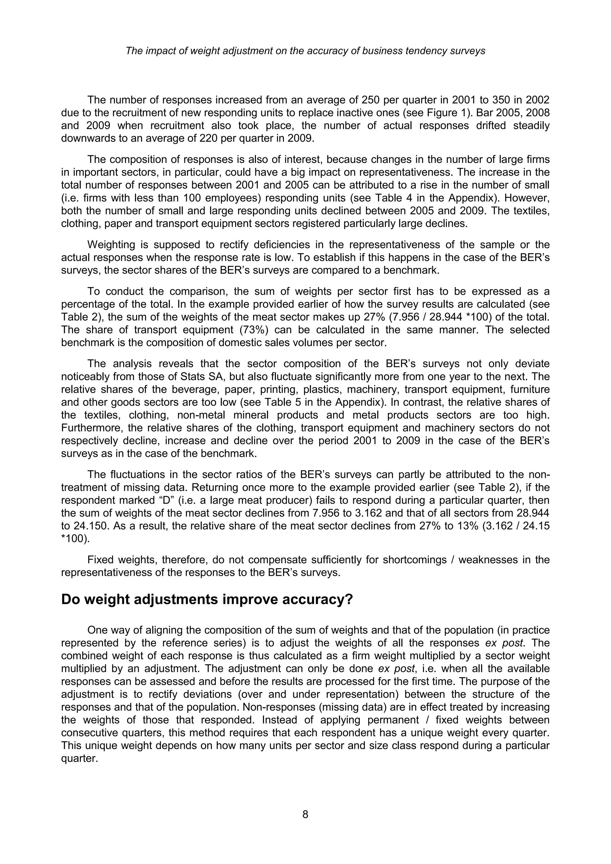 The impact of weight adjustment on the accuracy of business tendency surveys



     The number of responses increased from an average of 250 per quarter in 2001 to 350 in 2002
due to the recruitment of new responding units to replace inactive ones (see Figure 1). Bar 2005, 2008
and 2009 when recruitment also took place, the number of actual responses drifted steadily
downwards to an average of 220 per quarter in 2009.
       The composition of responses is also of interest, because changes in the number of large firms
in important sectors, in particular, could have a big impact on representativeness. The increase in the
total number of responses between 2001 and 2005 can be attributed to a rise in the number of small
(i.e. firms with less than 100 employees) responding units (see Table 4 in the Appendix). However,
both the number of small and large responding units declined between 2005 and 2009. The textiles,
clothing, paper and transport equipment sectors registered particularly large declines.
     Weighting is supposed to rectify deficiencies in the representativeness of the sample or the
actual responses when the response rate is low. To establish if this happens in the case of the BER’s
surveys, the sector shares of the BER’s surveys are compared to a benchmark.
     To conduct the comparison, the sum of weights per sector first has to be expressed as a
percentage of the total. In the example provided earlier of how the survey results are calculated (see
Table 2), the sum of the weights of the meat sector makes up 27% (7.956 / 28.944 *100) of the total.
The share of transport equipment (73%) can be calculated in the same manner. The selected
benchmark is the composition of domestic sales volumes per sector.
       The analysis reveals that the sector composition of the BER’s surveys not only deviate
noticeably from those of Stats SA, but also fluctuate significantly more from one year to the next. The
relative shares of the beverage, paper, printing, plastics, machinery, transport equipment, furniture
and other goods sectors are too low (see Table 5 in the Appendix). In contrast, the relative shares of
the textiles, clothing, non-metal mineral products and metal products sectors are too high.
Furthermore, the relative shares of the clothing, transport equipment and machinery sectors do not
respectively decline, increase and decline over the period 2001 to 2009 in the case of the BER’s
surveys as in the case of the benchmark.
      The fluctuations in the sector ratios of the BER’s surveys can partly be attributed to the non-
treatment of missing data. Returning once more to the example provided earlier (see Table 2), if the
respondent marked “D” (i.e. a large meat producer) fails to respond during a particular quarter, then
the sum of weights of the meat sector declines from 7.956 to 3.162 and that of all sectors from 28.944
to 24.150. As a result, the relative share of the meat sector declines from 27% to 13% (3.162 / 24.15
*100).
     Fixed weights, therefore, do not compensate sufficiently for shortcomings / weaknesses in the
representativeness of the responses to the BER’s surveys.

Do weight adjustments improve accuracy?

      One way of aligning the composition of the sum of weights and that of the population (in practice
represented by the reference series) is to adjust the weights of all the responses ex post. The
combined weight of each response is thus calculated as a firm weight multiplied by a sector weight
multiplied by an adjustment. The adjustment can only be done ex post, i.e. when all the available
responses can be assessed and before the results are processed for the first time. The purpose of the
adjustment is to rectify deviations (over and under representation) between the structure of the
responses and that of the population. Non-responses (missing data) are in effect treated by increasing
the weights of those that responded. Instead of applying permanent / fixed weights between
consecutive quarters, this method requires that each respondent has a unique weight every quarter.
This unique weight depends on how many units per sector and size class respond during a particular
quarter.




                                                  8
 
