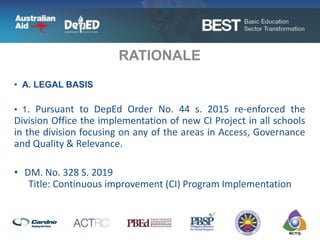 • A. LEGAL BASIS
• 1. Pursuant to DepEd Order No. 44 s. 2015 re-enforced the
Division Office the implementation of new CI Project in all schools
in the division focusing on any of the areas in Access, Governance
and Quality & Relevance.
• DM. No. 328 S. 2019
Title: Continuous improvement (CI) Program Implementation
RATIONALE
 