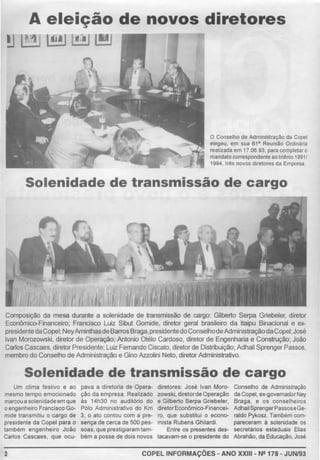 A eleição de novos diretores
!J tt~•I 1!!1
O Conselho de Administração da Copel
elegeu, em sua 61• Reunião Ordinária
realizada em 17.06.93, para completar o
mandato correspondente ao triénio 1991/
1994, três novos diretores da Empresa.
Solenidade de transmissão de cargo
Composição da mesa durante a solenidade de transmissão de cargo: Gilberto Serpa Griebeler, diretor
Econômico-Financeiro; Francisco Luiz Sibut Gomide, diretor geral brasileiro da ltaipu Binacional e ex-
presidentedaCopel; NeyAminthasdeBarrosBraga, presidentedoConselhodeAdministraçãodaCopel, José
Ivan Morozowski, diretor de Operação; Antonio Otélo Cardoso, diretor de Engenharia e Construção; João
Carlos Cascaes, díretorPresidente; Luiz Fernando Ciscato, diretorde Distribuição; Adhail Sprenger Passos,
membro do Conselho de Administração e Gino Azzolini Neto, diretorAdministrativo
Solenidade de transmissão de cargo
Um clima festivo e ao pava a diretoria de Opera-
mesmo tempo emocionado ção da empresa. Realizado
marcou a solenidadeem que às 14h30 no auditório do
oengenheiro Franc1sco Go- Pólo Administrativo do Km
mide transmitiu o cargo de 3, o ato contou com a pra-
presidente da Copel para o sença de cerca de SOO pes-
também engenheiro João soas, que prestigiaram Iam-
Carlos Cascaes. que ocu- bém a posse de dois novos
diretores José Ivan Moro-
zowski, diretorde Operação
e Gilberto Serpa Griebeler,
diretorEconômico-Fínancei-
ro, que substitUI o econo-
mista Rubens Ghilardi.
Entre os presentes des-
tacavam-se o presidente do
Conselho de Administração
da Copel, ex-governador Ney
Braga, e os conselhetros
Adhail SprengerPassoseGe-
raldo Pykosz. Também com-
pareceram à solenidade os
secretários estaduais Elias
Abrahào, da Educação, José
2 COPEL INFORMAÇÕES- ANO XXIII- N2178- JUN/93
 