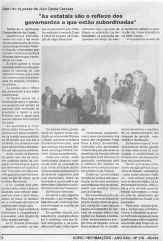 Discurso de posse de João Carlos Cascaes
..As estatais são o reflexo dos
governant es a que estão subordinadas..
Senhoras e senhores.
Companheiros da Copel:
Sentimo-nos profunda-
mente honrados e até envai-
decidos pela escolha de nosso
nome pelo governador Rober-
to Requião, referendada pelo
ConselhodeAdministraçãoda
Empresa, para ocupar a presi-
dência da Copel.
É mUlto grande a nossa
satisfaçaodetermoss1dogum-
dados ao comando de uma
Empresa modelar, que a cada
dia comprova que uma estatal
pode ser eficiente, honesta e
competitiva.
As estatais sao o reflexo
dos governantes a que estão
subordinadas.
No Paraná, temos tido a
felicidade de servir a sucessi-
vos governos que sempre se
pautaram pela seriedade de
propósitos e deram a esta
Empresa todo o apoio para
que ela pudesse bem cumprir
seu papel.
Ao assumirmos a Presi-
dência desta Companhia, fa-
zêmo-lo com plena consciên-
cia da imensa responsabilida-
de da missão que ora nos é
conferida, dos pesados encar-
gos a ela inerentes e dos desa-
fios que teremos de enfrentar.
Antes, porém, de falarmos
da gestão que ora se inicia,
não podemos deixar de con-
signar nossos elogios àquela
que se encerra com a saída do
engo Francisco Lulz Sibut Go-
mide para desempenhara ele-
vada funçAo de diretor geral
da 1ta1pu Binacional.
O Dr. Gomíde será sem-
pre lembrado, entre outras re-
alizações. pelo esforço obsti-
nado em levar a bom termo.
apesar de todos os obstácu-
los, a construção da Usina de
Segredo pelo preço justo
Segredo é hoje verdadeiro
monumento à competência e
à seriedade, para orgulho de
todos os paranaenses.
Ao Dr. Gomide, ficam aqui
registrados, portanto, os nos-
4
sos cumprimentos pelo traba-
lho realizado à frente da Copel
e votos de sucesso na condu-
ção da ltaípu Binacional.
Da mesma forma, gostarí-
amos de registrar nossa sau-
dação ao econom1sta Ru~ens
Ghilardi, que deixa a diretoria
EconOmico-Financeira. área
que conduziu com muita efici-
ência Ao colega Ghilardi, por-
tanto, nossos cumprimentos.
Cabe-nos ainda, nesta
oportunidade, desejar o máxi-
mo de êxito na condução de
suas novas atividades aos re-
cém nomeados companheiros
de dlretoria, engenheiro José
Ivan Morozowski, diretor de
Operação e economista e ad-
ministradorGilbertoGriebeler,
diretorEconOmico-Financeiro.
Senhoras e senhores:
Ao definir o seu programa
de atuação, o governador Ro-
berto ReqUião conferiu a mais
alta prioridade às medidas de
cunho social.
Em perfeita sintonia com
essa diretrlz, esperamos fazer
jus à confiança com que fo-
mos distinguidos e, na presi-
dênciada Copel, colaborarefi-
cazmente com o governo do
Estado na satisfação das ne-
cessidades da população pa-
ranaense no campo da ener-
gia.
Assim sendo, assegurare-
mos o pleno cumprimento das
metas dos programas Força
Rural e Força Comunitária,
Instituídos pelo governador
Roberto Requiãopara levaros
benetrcios da energia elétrica
às camadas mais carentes da
população, contribuindo para
a melhoria dos padrões de
bem-estarsocial e dos proces-
sos produtivos do Paraná.
Daremos conti'nuidade
também ao esforço para aper-
feiçoar os serviços prestados
aos consum1
dorese ao atendi·
mento nos contatos diretos
com a Empresa.
Em consonancíacom a po-
litica do governo do Estado de
ampliara capacidade de gera-
ção própria da Copel para as
futuras necessidades do mer-
cado de energia elétrica das
regiões Sul,Sudestee Centro-
Oeste, aumentaremos a ener-
gia firme de Segredo, com as
obras de desvio do rio Jordão,
e levaremos adiante a cons-
trução da Usina Hidrelétrica
de Salto Caxias.
Procuraremos investir de
forma harmOnica e equilibra-
da no desenvolvimento dos
sistemas de geração, trans-
missão e distribuição.
Entendemosque só assim
será possfvel. de fato. garantir
os mais altos níveis de conti-
nuidade e confiabilldade no
fornecimento de energia elé-
trica aos consumidores.
Sendo a Empresa mstru-
mento da ação politica do go-
verno do Estado, buscaremos
- como nosso principal objeti-
vo - mais estreita integração
com os demais órgãos da ad-
mmístração estadual.com vis-
tas a uma atuação governa-
mental convergente e eficaz
em prol do atendimento das
necessidades do Estado e da
população.
Para tanto, estamos pron-
tos a, sempre que solicitados.
colocarà disposição dogover-
no do Estado equipes técnicas
qualificadas e a tecnologia de-
senvolvida pela Copel em di-
versas áreas do conhecimen-
COPEL INFORMAÇÕES- ANO XXIII- Ng 178- JUN/93
 