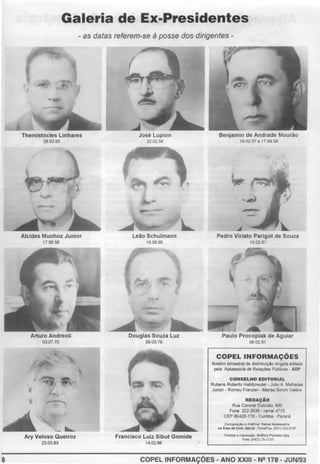 8
Galeria de Ex-Presidentes
- as datas referem-se à posse dos dirigentes -
Themistocles Unhares
2803.55
1706.58
Arturo Andreoli
0307 70
Ary Veloso Queiroz
23.0383
José Lupion
220256
Leão Schulmann
1608.60
Douglas Souza Luz
090379
Francisco Luiz Sibut Gomide
14 02.86
Benjamin de Andrade Mourão
18 02.57 e 17.09 58
Pedro Viriato Parigot de Souza
100261
Paulo Procopiak de Aguiar
060281
COPELINFORMAÇÕES
Boletrm bimestral de drstnburçâo drngrda edrlado
pela Assessoria de RelaçOes PúbliCas ARP
CONSELHO EDITORIAL
Rubens Roberto Habltzreuter ·Julio A Malhadas
Junlor • Romeu Franzen Mansa Boronr Valéno
REDAÇAO
Rua Coronel Oulcldio 800
Fone: 322-3535 • ramal4715
CEP 80420-170 • Curitiba - Paraná
Com~ e Art~h>lll Ko
trus MUS$0tl.
llll .4,.. de Com Soei»! . Fo<le/Fu (041) 242 6167
Fotohto e lmp<uúo Onlllu Planelil Lldi
Fone (0422) 2!>-2133
COPEL INFORMAÇÕES- ANO XXIII- N2 178- JUN/93
 