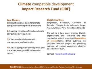 Climate compatible development 
Impact Research Fund (CIRF) 
Core Themes 
1: Robust national plans for climate 
compatible development transitions 
2: Enabling conditions for urban climate 
compatible development 
3: Climate-related disaster risk 
management and adaptation 
4: Climate compatible development and 
the water, energy and food security 
nexus 
Eligible Countries 
Bangladesh, Caribbean, Colombia, El 
Salvador, Ethiopia, India, Indonesia, Kenya, 
Nepal, Pakistan, Peru, Rwanda and Uganda 
The call is a two stage process. Eligible 
organizations and consortia are first 
required to submit completed Expressions 
of Interest forms (EOIs) outlining the 
proposed research project and providing 
examples of relevant experience latest by 
26 September 2014. 
Contact: researchcall@cdkn.org 
Sajid Imtiaz: Communications Expert CDKN, Honorary Member Pakistan Society of Criminology 
