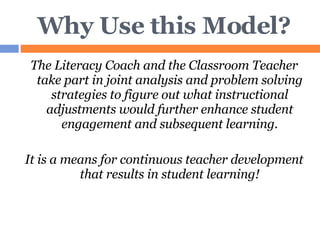 Why Use this Model? The Literacy Coach and the Classroom Teacher take part in joint analysis and problem solving strategies to figure out what instructional adjustments would further enhance student engagement and subsequent learning. It is a means for continuous teacher development that results in student learning! 