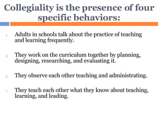 Collegiality is the presence of four specific behaviors: Adults in schools talk about the practice of teaching and learning frequently. They work on the curriculum together by planning, designing, researching, and evaluating it. They observe each other teaching and administrating. They teach each other what they know about teaching, learning, and leading. 