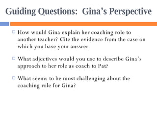 Guiding Questions:  Gina’s Perspective How would Gina explain her coaching role to another teacher? Cite the evidence from the case on which you base your answer. What adjectives would you use to describe Gina’s approach to her role as coach to Pat? What seems to be most challenging about the coaching role for Gina? 
