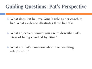 Guiding Questions: Pat’s Perspective What does Pat believe Gina’s role as her coach to be? What evidence illustrates these beliefs? What adjectives would you use to describe Pat’s view of being coached by Gina? What are Pat’s concerns about the coaching relationship? 