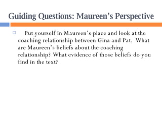 Guiding Questions: Maureen’s Perspective Put yourself in Maureen’s place and look at the coaching relationship between Gina and Pat.  What are Maureen’s beliefs about the coaching relationship? What evidence of those beliefs do you find in the text? 