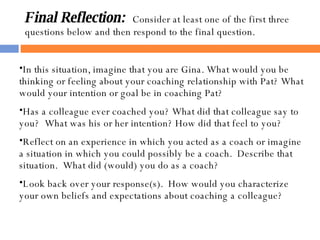 Final Reflection:   Consider at least one of the first three questions below and then respond to the final question. In this situation, imagine that you are Gina. What would you be thinking or feeling about your coaching relationship with Pat? What would your intention or goal be in coaching Pat? Has a colleague ever coached you? What did that colleague say to you?  What was his or her intention? How did that feel to you? Reflect on an experience in which you acted as a coach or imagine a situation in which you could possibly be a coach.  Describe that situation.  What did (would) you do as a coach? Look back over your response(s).  How would you characterize your own beliefs and expectations about coaching a colleague? 