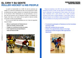 EL CIRH Y SU GENTE
ROLLER HOCKEY & HIS PEOPLE
• Motivar la participación de Federaciones en
todos los Comités y Áreas del CIRH
• Trabajar con voluntarios de todos los países.
• Crear organizaciones de Aprendizaje en
todas las Áreas del CIRH
• To motivate the participation of Federations to all the Committees
and Areas of CIRH
• Work with volunteers from all countries
• Creation of an apprenticeship scheme to encourage
development of skills throughout CIRH organizational
departments.
La gente es imprescindible en el CIRH. No sólo las personas que
trabajen en la estructura profesional del CIRH, sino las personas de todas
las federaciones que quieran colaborar en el desarrollo del hockey patines
en los próximos 4 años. Federaciones con una gran estructura, y con un
gran éxito de promoción como la Federación Francesa o la Federación de
Angola, entre otras, se han sabido juntar con gente en todos los comités
que ayuden en todas las especialidades.
Es por eso que desde esta candidatura se van a trazar las siguientes
líneas de trabajo:
People are essential in the CIRH. Not only people working in the
professional structure of CIRH, but also people from all federations who
want to collaborate in the development of roller hockey in the next four
years. Federations with a great structure, and a highly successful
promotion as the French or Angola Federation, or many others, known to
gather with people in all committees to assist in all specialties. That's why
from this candidature we are going to plot the following lines:
CARMELOPANIAGUACandidaturaCIRH2012-2016 MOVING FORWARD TOGETHER
JUNTOS PARA AVANZAR
 