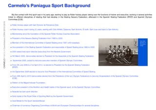 My ﬁrst contact with this sport was in my early age, starting to play as Roller hockey player, taking over the functions of trainer and executive, working in several activities
linked to different disciplines of skating that had develop in the Skating Navarra Federation, afterward in the Spanish Skating Federation (RFEP) and Spanish Olympic
Committee (COE).
• Roller Hockey player with Sant Antonio de Pamplona Club.
• Roller Hockey coach during 22 years, starting with Club Athletic Osasuna, Sant Antonio, El redín, Sant Juan and back to San Antonio.
• Membership since the foundation of the Spanish Roller Hockey Coaches Association
• President of the Navarra Skating Federation from 1996 to 2005.
• Member of the International Committee of Speed Skating since 1997 until nowadays.
• Vice-president of the Skating Spanish Federation and responsible of Speed Skating since 1999 to 2005.
• 2004 award best sport directive (executive) from the Navarra Government.
• 5th March 2005, democratise elected to President for the Assemble of the Spanish Skating Federation.
• September 2005, picked to become executive member of Spanish Olympic Committee.
• From 5th July 2006 to 21st April 2012, re-elected to President for the Spanish Skating Federation
(RFEP).
• 3rd September 2008 elected to become Vice-President of the International Committee of Speed Skating.
• From 28th April to 2010 democratise elected from the Presidents of the non-Olympic Federations to become Vicepresident of the Spanish Olympic Committee
(COE).
• Pattern of the Miguel Indurain Foundation.
• Executive president of the Nutrition and Health habits of the Spanish sport, at the Spanish Olympic Committee.
• Awarded as best sport directive
• Gold medal of the Royal Order of Sporting Merit by the Spanish Government.
• Gold Medal for the Sport General Mutual
• Chairman of numerous Organising Committees of World and European Championships for several disciplines.
Carmelo’s Paniagua Sport BackgroundCARMELOPANIAGUACandidatureCIRH2012-2016
!
Club Sant
Antonio of
Pamplona
Image
 