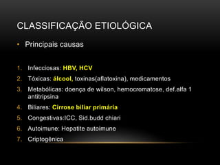 CLASSIFICAÇÃO ETIOLÓGICA
• Principais causas
1. Infecciosas: HBV, HCV
2. Tóxicas: álcool, toxinas(aflatoxina), medicamentos
3. Metabólicas: doença de wilson, hemocromatose, def.alfa 1
antitripsina
4. Biliares: Cirrose biliar primária
5. Congestivas:ICC, Sid.budd chiari
6. Autoimune: Hepatite autoimune
7. Criptogênica
 