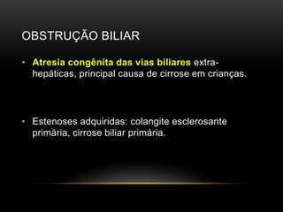 OBSTRUÇÃO BILIAR
• Atresia congênita das vias biliares extra-
hepáticas, principal causa de cirrose em crianças.
• Estenoses adquiridas: colangite esclerosante
primária, cirrose biliar primária.
 