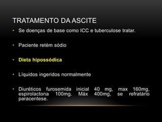TRATAMENTO DA ASCITE
• Se doenças de base como ICC e tuberculose tratar.
• Paciente retém sódio
• Dieta hipossódica
• Líquidos ingeridos normalmente
• Diuréticos furosemida inicial 40 mg, max 160mg,
espirolactona 100mg. Máx 400mg, se refratário
paracentese.
 