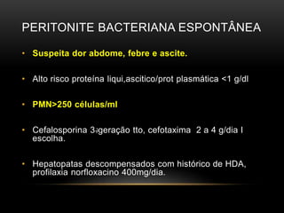 PERITONITE BACTERIANA ESPONTÂNEA
• Suspeita dor abdome, febre e ascite.
• Alto risco proteína liqui,ascitico/prot plasmática <1 g/dl
• PMN>250 células/ml
• Cefalosporina 3‫ڊ‬geração tto, cefotaxima 2 a 4 g/dia I
escolha.
• Hepatopatas descompensados com histórico de HDA,
profilaxia norfloxacino 400mg/dia.
 