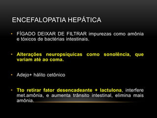 ENCEFALOPATIA HEPÁTICA
• FÍGADO DEIXAR DE FILTRAR impurezas como amônia
e tóxicos de bactérias intestinais.
• Alterações neuropsíquicas como sonolência, que
variam até ao coma.
• Adejo+ hálito cetônico
• Tto retirar fator desencadeante + lactulona, interfere
met.amônia, e aumenta trânsito intestinal, elimina mais
amônia.
 