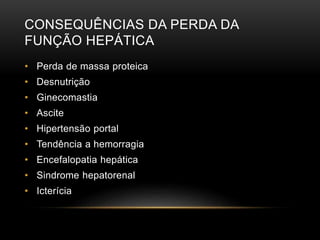CONSEQUÊNCIAS DA PERDA DA
FUNÇÃO HEPÁTICA
• Perda de massa proteica
• Desnutrição
• Ginecomastia
• Ascite
• Hipertensão portal
• Tendência a hemorragia
• Encefalopatia hepática
• Sindrome hepatorenal
• Icterícia
 