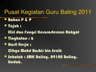 Pusat Kegiatan Guru Baling 2011
   Bahan P & P
   Tajuk :
    Ciri dan Fungsi Kesusasteraan Rakyat
   Tingkatan : 6
   Hasil Kerja :
    Cikgu Mohd Bashir bin Senik
   Sekolah : SMK Baling, 09100 Baling,
    Kedah.
 